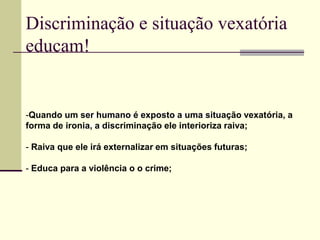 Discriminação e situação vexatória
educam!
Discriminação e situação vexatória
educam!
-Quando um ser humano é exposto a uma situação vexatória, a
forma de ironia, a discriminação ele interioriza raiva;
- Raiva que ele irá externalizar em situações futuras;
- Educa para a violência o o crime;
 