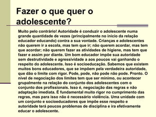 Muito pelo contrário! Autoridade é conduzir o adolescente numa
grande quantidade de vezes (principalmente no inicio da relação
educador educando) contra a sua vontade. Crianças e adolescentes
não querem ir a escola, mas tem que ir; não querem acordar, mas tem
que acordar; não querem fazer as atividades de higiene, mas tem que
fazer e assim por diante. Um bom educador impõe sua autoridade
sem destrutividade e agressividade a aos poucos vai ganhando o
respeito do adolescente. Isso é socioeducação. Sabemos que existem
muitos bons educadores, que se impõem pela verdadeira autoridade,
que dão o limite com rigor. Pode, pode, não pode não pode. Pronto. O
nível de negociação dos limites tem que ser mínimo, ou acontecer
grupalmente na relação do conjunto dos adolescentes com o
conjunto dos profissionais. Isso é, negociação das regras e não
adaptação imediata. É fundamental muito rigor no cumprimento das
regras, mas para isso não é necessário violência. Uma unidade com
um conjunto e socioeducadores que impõe esse respeito e
autoridade terá poucos problemas de disciplina e ira efetivamente
educar o adolescente.
Fazer o que quer o
adolescente?
 