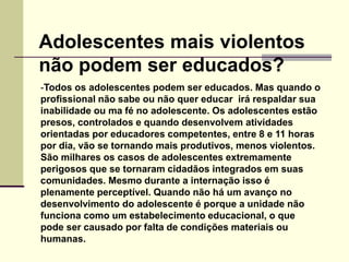 -Todos os adolescentes podem ser educados. Mas quando o
profissional não sabe ou não quer educar irá respaldar sua
inabilidade ou ma fé no adolescente. Os adolescentes estão
presos, controlados e quando desenvolvem atividades
orientadas por educadores competentes, entre 8 e 11 horas
por dia, vão se tornando mais produtivos, menos violentos.
São milhares os casos de adolescentes extremamente
perigosos que se tornaram cidadãos integrados em suas
comunidades. Mesmo durante a internação isso é
plenamente perceptível. Quando não há um avanço no
desenvolvimento do adolescente é porque a unidade não
funciona como um estabelecimento educacional, o que
pode ser causado por falta de condições materiais ou
humanas.
Adolescentes mais violentos
não podem ser educados?
 