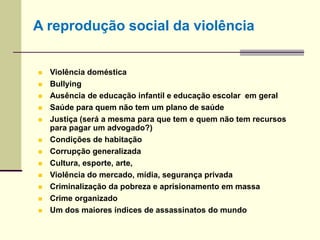  Violência doméstica
 Bullying
 Ausência de educação infantil e educação escolar em geral
 Saúde para quem não tem um plano de saúde
 Justiça (será a mesma para que tem e quem não tem recursos
para pagar um advogado?)
 Condições de habitação
 Corrupção generalizada
 Cultura, esporte, arte,
 Violência do mercado, mídia, segurança privada
 Criminalização da pobreza e aprisionamento em massa
 Crime organizado
 Um dos maiores índices de assassinatos do mundo
A reprodução social da violência
 