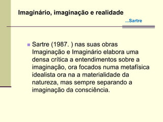  Sartre (1987. ) nas suas obras
Imaginação e Imaginário elabora uma
densa crítica a entendimentos sobre a
imaginação, ora focados numa metafísica
idealista ora na a materialidade da
natureza, mas sempre separando a
imaginação da consciência.
Imaginário, imaginação e realidade
...Sartre
 