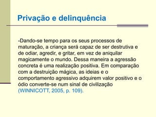 -Dando-se tempo para os seus processos de
maturação, a criança será capaz de ser destrutiva e
de odiar, agredir, e gritar, em vez de aniquilar
magicamente o mundo. Dessa maneira a agressão
concreta é uma realização positiva. Em comparação
com a destruição mágica, as ideias e o
comportamento agressivo adquirem valor positivo e o
ódio converte-se num sinal de civilização
(WINNICOTT, 2005, p. 109).
Privação e delinquência
 