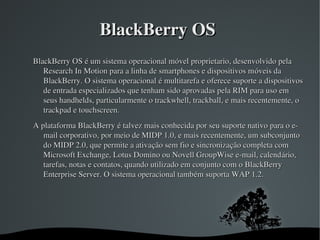 BlackBerry OS 
BlackBerry OS é um sistema operacional móvel proprietario, desenvolvido pela 
   Research In Motion para a ...