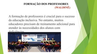 FORMAÇÃO DOS PROFESSORES
(WALDINÊ)
A formação de professores é crucial para o sucesso
da educação inclusiva. No entanto, muitos
educadores precisam de treinamento adicional para
atender às necessidades dos alunos com
deficiências.
 