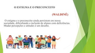 O ESTIGMA E O PRECONCEITO
(WALDINÊ)
O estigma e o preconceito ainda persistem em nossa
sociedade, dificultando a inclusão de alunos com deficiências.
Mudar percepções e atitudes é um desafio.
 