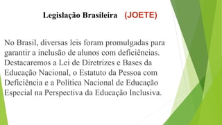 Legislação Brasileira (JOETE)
No Brasil, diversas leis foram promulgadas para
garantir a inclusão de alunos com deficiências.
Destacaremos a Lei de Diretrizes e Bases da
Educação Nacional, o Estatuto da Pessoa com
Deficiência e a Política Nacional de Educação
Especial na Perspectiva da Educação Inclusiva.
 