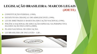 LEGISLAÇÃO BRASILEIRA: MARCOS LEGAIS
(JOETE)
 CONSTITUIÇÃO FEDERAL (1988);
 ESTATUTO DA CRIANÇA E DO ADOLESCENTE (1990);
 LEI DE DIRETRIZES E BASES DA EDUCAÇÃO NACIONAL (1996);
 POLÍTICA NACIONAL DE EDUCAÇÃO ESPECIAL NA PERSPECTIVA
DA EDUCAÇÃO INCLUSIVA (2008);
 PLANO NACIONAL DE EDUCAÇÃO;
 LEI BRASILEIRA DE INCLUSÃO – LBI .
 