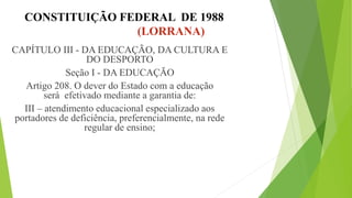 CONSTITUIÇÃO FEDERAL DE 1988
(LORRANA)
CAPÍTULO III - DA EDUCAÇÃO, DA CULTURA E
DO DESPORTO
Seção I - DA EDUCAÇÃO
Artigo 208. O dever do Estado com a educação
será efetivado mediante a garantia de:
III – atendimento educacional especializado aos
portadores de deficiência, preferencialmente, na rede
regular de ensino;
 