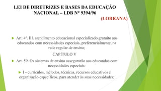 LEI DE DIRETRIZES E BASES DA EDUCAÇÃO
NACIONAL – LDB N° 9394/96
(LORRANA)
 Art. 4º. III. atendimento educacional especializado gratuito aos
educandos com necessidades especiais, preferencialmente, na
rede regular de ensino;
CAPÍTULO V
 Art. 59. Os sistemas de ensino assegurarão aos educandos com
necessidades especiais:
 I - currículos, métodos, técnicas, recursos educativos e
organização específicos, para atender às suas necessidades;
 