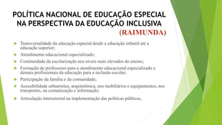 POLÍTICA NACIONAL DE EDUCAÇÃO ESPECIAL
NA PERSPECTIVA DA EDUCAÇÃO INCLUSIVA
(RAIMUNDA)
 Transversalidade da educação especial desde a educação infantil até a
educação superior;
 Atendimento educacional especializado;
 Continuidade da escolarização nos níveis mais elevados do ensino;
 Formação de professores para o atendimento educacional especializado e
demais profissionais da educação para a inclusão escolar;
 Participação da família e da comunidade;
 Acessibilidade urbanística, arquitetônica, nos mobiliários e equipamentos, nos
transportes, na comunicação e informação;
 Articulação intersetorial na implementação das políticas públicas.
 