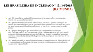 LEI BRASILEIRA DE INCLUSÃO Nº 13.146/2015
(RAIMUNDA)
 Art. 28. Incumbe ao poder público assegurar, criar, desenvolver, implementar,
incentivar, acompanhar e avaliar:
 II – aprimoramento dos sistemas educacionais, visando a garantir condições de
acesso, permanência, participação e aprendizagem, por meio da oferta de serviços e
de recursos de acessibilidade que eliminem as barreiras e promovam a inclusão
plena;
 III – projeto pedagógico que institucionalize o atendimento educacional
especializado, assim como os demais serviços e adaptações razoáveis, para atender
às características dos estudantes com deficiência e garantir o seu pleno acesso ao
currículo em condições de igualdade, promovendo a conquista e o exercício de sua
autonomia;
 X – adoção de práticas pedagógicas inclusivas pelos programas de formação inicial
e continuada de professores e oferta de formação continuada para o atendimento
educacional especializado;
 