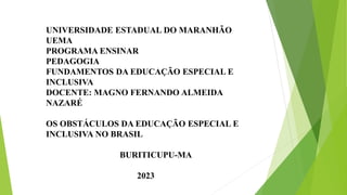 UNIVERSIDADE ESTADUAL DO MARANHÃO
UEMA
PROGRAMA ENSINAR
PEDAGOGIA
FUNDAMENTOS DA EDUCAÇÃO ESPECIAL E
INCLUSIVA
DOCENTE: MAGNO FERNANDO ALMEIDA
NAZARÉ
OS OBSTÁCULOS DA EDUCAÇÃO ESPECIAL E
INCLUSIVA NO BRASIL
BURITICUPU-MA
2023
 