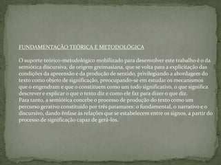 FUNDAMENTAÇÃO TEÓRICA E METODOLÓGICA
O suporte teórico-metodológico mobilizado para desenvolver este trabalho é o da
semiótica discursiva, de origem greimasiana, que se volta para a explicitação das
condições da apreensão e da produção de sentido, privilegiando a abordagem do
texto como objeto de significação, preocupando-se em estudar os mecanismos
que o engendram e que o constituem como um todo significativo, o que significa
descrever e explicar o que o texto diz e como ele faz para dizer o que diz.
Para tanto, a semiótica concebe o processo de produção do texto como um
percurso gerativo constituído por três patamares: o fundamental, o narrativo e o
discursivo, dando ênfase às relações que se estabelecem entre os signos, a partir do
processo de significação capaz de gerá-los.
 