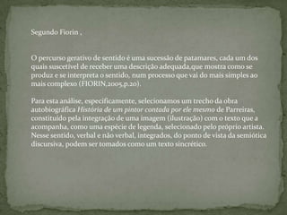Segundo Fiorin ,
O percurso gerativo de sentido é uma sucessão de patamares, cada um dos
quais suscetível de receber uma descrição adequada,que mostra como se
produz e se interpreta o sentido, num processo que vai do mais simples ao
mais complexo (FIORIN,2005,p.20).
Para esta análise, especificamente, selecionamos um trecho da obra
autobiográfica História de um pintor contada por ele mesmo de Parreiras,
constituído pela integração de uma imagem (ilustração) com o texto que a
acompanha, como uma espécie de legenda, selecionado pelo próprio artista.
Nesse sentido, verbal e não verbal, integrados, do ponto de vista da semiótica
discursiva, podem ser tomados como um texto sincrético.
 