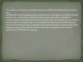 De acordo com Teixeira, a semiótica discursiva define como sincrético um objeto
que :
mobilizando várias linguagens que se relacionam e interagem ao produzir sentido,
submete-se , como texto, a uma única enunciação que confere unicidade à
variação.Objetos sincréticos,para dizer com mais rigor, são aqueles em que o plano
de expressão se caracteriza por uma pluralidade de substâncias mobilizadas por
uma única enunciação cuja competência de textualizar supõe o domínio de várias
linguagens para a formalização de uma outra que as organize num todo de
significação (TEIXEIRA,2004,p.235).
 