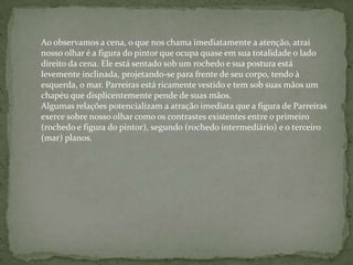 Ao observamos a cena, o que nos chama imediatamente a atenção, atrai
nosso olhar é a figura do pintor que ocupa quase em sua totalidade o lado
direito da cena. Ele está sentado sob um rochedo e sua postura está
levemente inclinada, projetando-se para frente de seu corpo, tendo à
esquerda, o mar. Parreiras está ricamente vestido e tem sob suas mãos um
chapéu que displicentemente pende de suas mãos.
Algumas relações potencializam a atração imediata que a figura de Parreiras
exerce sobre nosso olhar como os contrastes existentes entre o primeiro
(rochedo e figura do pintor), segundo (rochedo intermediário) e o terceiro
(mar) planos.
 