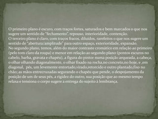 O primeiro plano é escuro, com traços fortes, saturados e bem marcados o que nos
sugere um sentido de “fechamento”, repouso, interioridade, contenção.
O terceiro plano é claro, com traços fracos, diluídos, rarefeitos o que nos sugere um
sentido de “abertura/amplitude” para outro espaço, exterioridade, expansão.
No segundo plano, temos, além do maior contraste cromático em relação ao primeiro
(pelo tom claro da roupa) e menor em relação ao segundo plano (pontos escuros no
cabelo, barba, gravata e chapéu), a figura do pintor numa posição arqueada, a cabeça,
o olhar olhando diagonalmente, o olhar fixado na rocha,no concreto,no hoje, e ,em
diagonal, pés, um levemente entortado,virado,retorcido e outro plantado,fixo no
chão; as mãos entrecruzadas segurando o chapéu que pende, o despojamento da
posição de um de seus pés, a rigidez do outro, sua posição que ao mesmo tempo
relaxa e tensiona o corpo sugere a entrega do sujeito à lembrança.
 