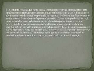 É importante ressaltar que neste caso, a legenda que recorta a ilustração tem uma
função de ancoragem, uma vez que delimita o sentido da ilustração. A ilustração só
adquire esse sentido específico por meio da legenda “Então uma saudade imensa me
invade a alma. É a lembrança do passado que volta...” que a acompanha.A ilustração
tomada isoladamente poderia nos sugerir várias interpretações acerca de sua
figuratividade,pois o que vemos no texto plástico é simplesmente um homem
sozinho, sob um rochedo, numa paisagem dura, porém, bela, mas que pouco sugere
o ato de rememorar. Isto nos mostra que, do ponto de vista da semiótica sincrética, o
texto sob análise, mobiliza várias linguagens que se relacionam e interagem ao
produzir sentido numa única enunciação, conferindo unicidade à variação.
 
