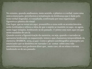 No entanto, quando analisamos, neste sentido, o plástico e o verbal, como uma
única enunciação, percebemos a tematização da lembrança que é dada pelo
texto verbal (legenda), e é ressaltada, confirmada por essa organização
figurativa e plástica do visual.
Este lugar, que se torna um aqui, presentifica a cena onde os acontecimentos
serão lembrados e reforça a ideia de que o sujeito se mantém no aqui, no agora,
neste lugar inóspito, lembrando-se do passado. O pintor está num aqui em que
sente saudades de um lá.
Quando ocorre a figurativização da memória, ou seja, quando o narrador se
apresenta lembrando ou esquecendo, temos o que chamamos temporalidade da
memória (BARROS, 2009, p.543). Como o gênero autobiográfico pressupõe um
enunciador que se desdobra em narrador ( ao contar sobre uma vida
assumidamente sua),podemos dizer que , neste caso, ele se relata e retrata
lembrando-se de seu passado.
 