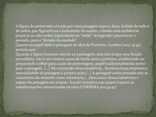 A figura do pintor está cercada por uma paisagem áspera, dura, isolada de tudo e
de todos, que figurativiza o isolamento do sujeito, criando uma ambiência
propícia no não verbal (equivalente ao “então” da legenda) para evocar o
passado, para a “invasão da saudade”.
Quanto ao papel dado à paisagem na obra de Parreiras, Cerdera (2012, p.45)
postula que:
Quando a figura humana vincula-se à paisagem, esta não ocupa uma função
secundária, não é um cenário, pano de fundo para a primeira, enaltecendo ou
preparando o olhar para a ação de personagens, papel tradicionalmente aceito
para a paisagem. [...] Na contramão dessa tendência , Parreiras forja,empresta a
materialidade da paisagem à própria ação.[...] A paisagem assim pensada não se
caracteriza tão somente como necessária [...]mas,antes disso,transforma o
espaço da paisagem em actante, função narrativa,cujo papel é operar as
transformações concretizadas na cena (CERDERA,2012,p.45)
 