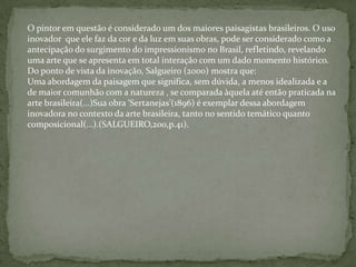O pintor em questão é considerado um dos maiores paisagistas brasileiros. O uso
inovador que ele faz da cor e da luz em suas obras, pode ser considerado como a
antecipação do surgimento do impressionismo no Brasil, refletindo, revelando
uma arte que se apresenta em total interação com um dado momento histórico.
Do ponto de vista da inovação, Salgueiro (2000) mostra que:
Uma abordagem da paisagem que significa, sem dúvida, a menos idealizada e a
de maior comunhão com a natureza , se comparada àquela até então praticada na
arte brasileira(...)Sua obra ‘Sertanejas’(1896) é exemplar dessa abordagem
inovadora no contexto da arte brasileira, tanto no sentido temático quanto
composicional(...).(SALGUEIRO,200,p.41).
 