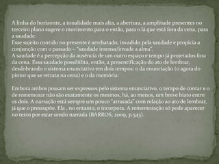 A linha do horizonte, a tonalidade mais alta, a abertura, a amplitude presentes no
terceiro plano sugere o movimento para o então, para o lá que está fora da cena, para
a saudade.
Esse sujeito contido no presente é arrebatado, invadido pela saudade e propicia a
conjunção com o passado – “saudade imensa/invade a alma”.
A saudade é a percepção da ausência de um outro espaço e tempo já projetados fora
da cena. Essa saudade possibilita, então, a presentificação do ato de lembrar,
desdobrando o sistema enunciativo em dois tempos: o da enunciação (o agora do
pintor que se retrata na cena) e o da memória:
Embora ambos possam ser expressos pelo sistema enunciativo, o tempo de contar e o
de rememorar não são exatamente os mesmos, há, ao menos, um breve hiato entre
os dois. A narração está sempre um pouco “atrasada” com relação ao ato de lembrar,
já que o pressupõe. Ela , no entanto, o incorpora. A rememoração só pode aparecer
no texto por estar sendo narrada (BARROS, 2009, p.543).
 