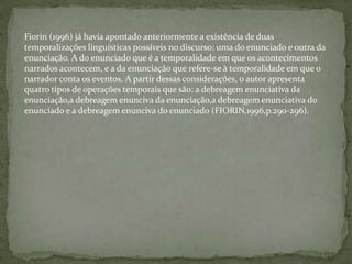 Fiorin (1996) já havia apontado anteriormente a existência de duas
temporalizações linguísticas possíveis no discurso: uma do enunciado e outra da
enunciação. A do enunciado que é a temporalidade em que os acontecimentos
narrados acontecem, e a da enunciação que refere-se à temporalidade em que o
narrador conta os eventos. A partir dessas considerações, o autor apresenta
quatro tipos de operações temporais que são: a debreagem enunciativa da
enunciação,a debreagem enunciva da enunciação,a debreagem enunciativa do
enunciado e a debreagem enunciva do enunciado (FIORIN,1996,p.290-296).
 