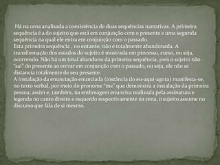 Há na cena analisada a coexistência de duas sequências narrativas. A primeira
sequência é a do sujeito que está em conjunção com o presente e uma segunda
sequência na qual ele entra em conjunção com o passado.
Esta primeira sequência , no entanto, não é totalmente abandonada. A
transformação dos estados do sujeito é mostrada em processo, curso, ou seja,
ocorrendo. Não há um total abandono da primeira sequência, pois o sujeito não
“sai” do presente ao entrar em conjunção com o passado, ou seja, ele não se
distancia totalmente de seu presente.
A instalação da enunciação enunciada (instância do eu-aqui-agora) manifesta-se,
no texto verbal, por meio do pronome “me” que demonstra a instalação da primeira
pessoa; assim e, também, na embreagem enunciva realizada pela assinatura e
legenda no canto direito e esquerdo respectivamente na cena, o sujeito assume no
discurso que fala de si mesmo.
 
