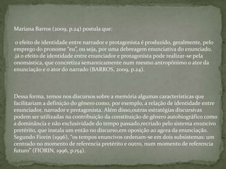 Mariana Barros (2009, p.24) postula que:
o efeito de identidade entre narrador e protagonista é produzido, geralmente, pelo
emprego do pronome “eu”, ou seja, por uma debreagem enunciativa do enunciado.
.já o efeito de identidade entre enunciador e protagonista pode realizar-se pela
onomástica, que concretiza semanticamente num mesmo antropônimo o ator da
enunciação e o ator do narrado (BARROS, 2009, p.24).
Dessa forma, temos nos discursos sobre a memória algumas características que
facilitariam a definição do gênero como, por exemplo, a relação de identidade entre
enunciador, narrador e protagonista. Além disso,outras estratégias discursivas
podem ser utilizadas na contribuição da constituição de gênero autobiográfico como
a dominância e não exclusividade do tempo passado,recriado pelo sistema enuncivo
pretérito, que instala um então no discurso,em oposição ao agora da enunciação.
Segundo Fiorin (1996), “os tempos enuncivos ordenam-se em dois subsistemas: um
centrado no momento de referencia pretérito e outro, num momento de referencia
futuro” (FIORIN, 1996, p.154).
 
