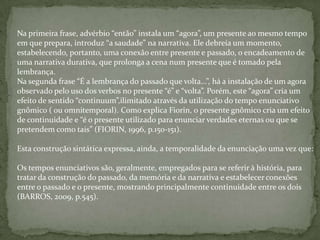 Na primeira frase, advérbio “então” instala um “agora”, um presente ao mesmo tempo
em que prepara, introduz “a saudade” na narrativa. Ele debreia um momento,
estabelecendo, portanto, uma conexão entre presente e passado, o encadeamento de
uma narrativa durativa, que prolonga a cena num presente que é tomado pela
lembrança.
Na segunda frase “É a lembrança do passado que volta...”, há a instalação de um agora
observado pelo uso dos verbos no presente “é” e “volta”. Porém, este “agora” cria um
efeito de sentido “continuum”,ilimitado através da utilização do tempo enunciativo
gnômico ( ou omnitemporal). Como explica Fiorin, o presente gnômico cria um efeito
de continuidade e “é o presente utilizado para enunciar verdades eternas ou que se
pretendem como tais” (FIORIN, 1996, p.150-151).
Esta construção sintática expressa, ainda, a temporalidade da enunciação uma vez que:
Os tempos enunciativos são, geralmente, empregados para se referir à história, para
tratar da construção do passado, da memória e da narrativa e estabelecer conexões
entre o passado e o presente, mostrando principalmente continuidade entre os dois
(BARROS, 2009, p.545).
 