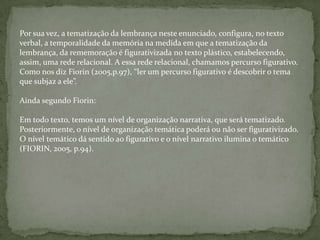 Por sua vez, a tematização da lembrança neste enunciado, configura, no texto
verbal, a temporalidade da memória na medida em que a tematização da
lembrança, da rememoração é figurativizada no texto plástico, estabelecendo,
assim, uma rede relacional. A essa rede relacional, chamamos percurso figurativo.
Como nos diz Fiorin (2005,p.97), “ler um percurso figurativo é descobrir o tema
que subjaz a ele”.
Ainda segundo Fiorin:
Em todo texto, temos um nível de organização narrativa, que será tematizado.
Posteriormente, o nível de organização temática poderá ou não ser figurativizado.
O nível temático dá sentido ao figurativo e o nível narrativo ilumina o temático
(FIORIN, 2005, p.94).
 