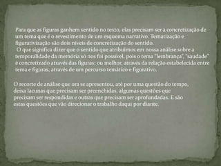 Para que as figuras ganhem sentido no texto, elas precisam ser a concretização de
um tema que é o revestimento de um esquema narrativo. Tematização e
figurativização são dois níveis de concretização do sentido.
O que significa dizer que o sentido que atribuímos em nossa análise sobre a
temporalidade da memória só nos foi possível, pois o tema “lembrança”, “saudade”
é concretizado através das figuras; ou melhor, através da relação estabelecida entre
tema e figuras, através de um percurso temático e figurativo.
O recorte de análise que ora se apresentou, até por uma questão do tempo,
deixa lacunas que precisam ser preenchidas, algumas questões que
precisam ser respondidas e outras que precisam ser aprofundadas. E são
estas questões que vão direcionar o trabalho daqui por diante.
 