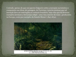 Contudo, apesar, do que nos aponta Salgueiro sobre a inovação na temática e
composição nas obras ,de paisagem, de Parreiras, é preciso pontuar que tal
inovação deve ser restringida ao contexto brasileiro, haja vista que há diversos
exemplos similares a Sertanejas (1896) –uma vista interior de mata -,produzidos
na Europa, como por exemplo, do francês Monet ( 1847-1879).
 