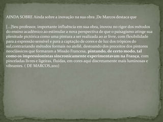 AINDA SOBRE Ainda sobre a inovação na sua obra ,De Marcos destaca que
[...]Seu professor, importante influência em sua obra, inovou no rigor dos métodos
do ensino acadêmico ao estimular a nova perspectiva de que o paisagismo atinge sua
plenitude pictórica como uma pintura a ser realizada ao ar livre, com flexibilidade
para a expressão sensível e para a captação de cores e de luz dos trópicos do
sul,contrariando métodos formais no ateliê, destoando dos preceitos dos pintores
neoclássicos que formaram a Missão Francesa, pintando, de certo modo, tal
como os impressionistas sincronicamente experimentavam na França, com
pinceladas livres e ligeiras, fluidas, em cores aqui discretamente mais luminosas e
vibrantes. ( DE MARCOS,2011)
 
