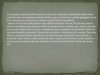 A formação artística de Parreiras teve inicio na Academia Imperial de Belas Artes
onde foi aluno do professor Georg Grimm, que o incentivou a pintar paisagens ao ar
livre método que contrariava o ensino tradicional da Academia.
Apesar de Parreiras não possuir uma sólida formação formal, foi um dos poucos
artistas brasileiros que escreveu sobre sua própria obra, mesmo que tenha iniciado
sua carreira apenas aos 23 anos, tardiamente para os padrões da profissão. Além de
sua autobiografia intitulada Historia de um pintor contada por ele mesmo, Parreiras
deixou uma quantidade significativa de depoimentos de grande importância, e,
acima de tudo, relatos imprescindíveis sobre o panorama estético, social, político e
dos processos criativos da arte brasileira no final do século XIX e início do século
XX.
 