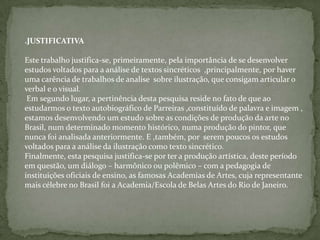 .JUSTIFICATIVA
Este trabalho justifica-se, primeiramente, pela importância de se desenvolver
estudos voltados para a análise de textos sincréticos ,principalmente, por haver
uma carência de trabalhos de analise sobre ilustração, que consigam articular o
verbal e o visual.
Em segundo lugar, a pertinência desta pesquisa reside no fato de que ao
estudarmos o texto autobiográfico de Parreiras ,constituído de palavra e imagem ,
estamos desenvolvendo um estudo sobre as condições de produção da arte no
Brasil, num determinado momento histórico, numa produção do pintor, que
nunca foi analisada anteriormente. E ,também, por serem poucos os estudos
voltados para a análise da ilustração como texto sincrético.
Finalmente, esta pesquisa justifica-se por ter a produção artística, deste período
em questão, um diálogo – harmônico ou polêmico – com a pedagogia de
instituições oficiais de ensino, as famosas Academias de Artes, cuja representante
mais célebre no Brasil foi a Academia/Escola de Belas Artes do Rio de Janeiro.
 