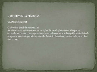 3. OBJETIVOS DA PESQUISA
3.1.Objetivo geral
O objetivo geral da pesquisa é:
Analisar como se constroem as relações de produção de sentido que se
estabelecem entre o texto plástico e o verbal na obra autobiográfica História de
um pintor contada por ele mesmo de Antônio Parreiras,considerada uma obra
sincrética.
 