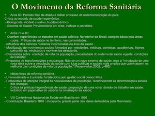 O Movimento da Reforma Sanitária
 Anos 80: Período final da ditadura militar processo de redemocratização do país;
Crítica ao modelo de saúde hegemônico:
 - Biologicista, modelo curativo, hopitalocêntrico;
 - Sistema de Saúde Previdenciário em crise, ineficaz e privatista;

 Anos 70 e 80:
 - Ocorrem experiências de trabalho em saúde coletiva: No interior do Brasil, atenção básica nas áreas
      rurais; Práticas de saúde no território, nas comunidades;
- Influência das ciências humanas incorporadas na área da saúde ;
- Mobilização de movimentos sociais formados por: residentes, médicos, cientistas, acadêmicos, líderes
      comunitários, sindicatos e movimentos estudantis;
- Discussões sobre condição de vida da população, precariedade do sistema de saúde vigente, condições
      de trabalho;
- Propostas de transformações e mudanças: Não só um novo sistema de saúde, mas a “introdução de uma
      nova idéia sobre a vinculação da saúde com lutas políticas e sociais mais amplas que culminassem na
      melhoria das condições de vida da população.” (Feuerwerker,2005, p.490)

 Idéias-força da reforma sanitária :
- Universalidade e Equidade, fortalecidos pelo gestão social democrática;
- Perspectiva de atenção integral às necessidades da população, reconhecendo as determinações sociais
    das doenças;
-   Crítica às práticas hegemônicas de saúde: proposição de uma nova divisão do trabalho em saúde,
    incluindo um papel ativo do usuário na construção da saúde;

 VIII Conferência Nacional de Saúde em Brasília em 1986
- Constituição Brasileira 1988 : incorporou grande parte das idéias defendidas pelo Movimento.
 