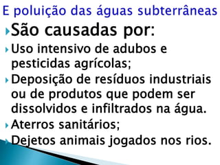 São causadas por:
 Uso intensivo de adubos e
pesticidas agrícolas;
 Deposição de resíduos industriais
ou de produtos que podem ser
dissolvidos e infiltrados na água.
 Aterros sanitários;
 Dejetos animais jogados nos rios.
 