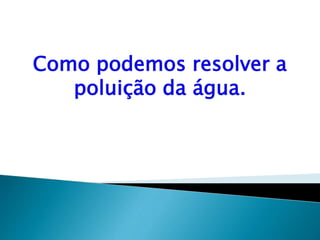 Como podemos resolver a
poluição da água.
 