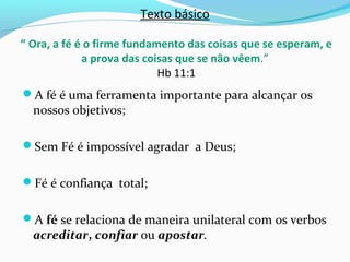 Texto básico
“ Ora, a fé é o firme fundamento das coisas que se esperam, e
a prova das coisas que se não vêem.”
Hb 11:1
A fé é uma ferramenta importante para alcançar os
nossos objetivos;
Sem Fé é impossível agradar a Deus;
Fé é confiança total;
A fé se relaciona de maneira unilateral com os verbos
acreditar, confiar ou apostar.
 