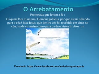 Promessas que levam a fé :
Os quais lhes disseram: Homens galileus, por que estais olhando
para o céu? Esse Jesus, que dentre vós foi recebido em cima no
céu, há de vir assim como para o céu o vistes ir. Atos 1.11
Facebook: https://www.facebook.com/andreiasiqueirapaula
 