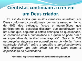 Cientistas continuam a crer em
um Deus criador.
Um estudo indica que muitos cientistas acreditam em
Deus conforme o conceito mais comum e usual, em torno
de 40% dos biólogos, físicos e matemáticos que
participaram da pesquisa disseram que acreditavam em
um Deus que, segundo a estrita definição do questionário,
se comunica com a humanidade e a quem se pode orar “
na expectativa de receber uma resposta". Cerca de 15%
da pesquisa alegaram ser agnósticos ou de não ter “ uma
convicção definida" sobre a questão e aproximadamente
45% disseram que não criam em um Deus como o
especificado no questionário.
Facebook: https://www.facebook.com/andreiasiqueirapaula
 