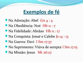 Exemplos de fé
Na Adoração: Abel Gn 4 : 4
Na Obediência: Noé Hb 11 : 7
Na Fidelidade: Abrãao Hb 11 : 17
Na Conquista: Josué e Calebe Js 14 : 13
Na Guerra: Davi I Sm 17:37
No Suprimento: Viúva de serepta I Sm 17:15
Na Missão: Jesus Mt 26:27
 
