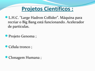 Projetos Científicos :
L.H.C. "Large Hadron Collider”. Máquina para
recriar o Big Bang está funcionando. Acelerador
de partículas.
Projeto Genoma ;
Célula tronco ;
Clonagem Humana ;
 