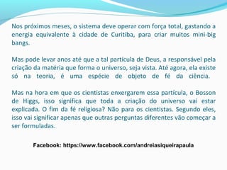Nos próximos meses, o sistema deve operar com força total, gastando a
energia equivalente à cidade de Curitiba, para criar muitos mini-big
bangs.
Mas pode levar anos até que a tal partícula de Deus, a responsável pela
criação da matéria que forma o universo, seja vista. Até agora, ela existe
só na teoria, é uma espécie de objeto de fé da ciência.
Mas na hora em que os cientistas enxergarem essa partícula, o Bosson
de Higgs, isso significa que toda a criação do universo vai estar
explicada. O fim da fé religiosa? Não para os cientistas. Segundo eles,
isso vai significar apenas que outras perguntas diferentes vão começar a
ser formuladas.
Facebook: https://www.facebook.com/andreiasiqueirapaula
 