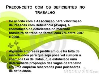 PRECONCEITO         COM OS DEFICIENTES NO
                    TRABALHO

   De acordo com a Associação para Valorização
    de Pessoas com Deficiência (Avape), a
    contratação de deficientes no mercado
    brasileiro de trabalho formal caiu 7% entre 2007
    e 2008.



   Algumas empresas justificam que há falta de
    mão-de-obra para que seja possível cumprir a
    chamada Lei de Cotas, que estabelece uma
    determinada proporção das vagas de trabalho
    em uma empresa reservadas para portadores
    de deficiência.
 