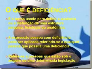 O QUE É DEFICIÊNCIA?
É o termo usado para definir a ausência
 ou a disfunção de uma estrutura
 psíquica, fisiológia ou anatômica.

A expressão pessoa com deficiência
 pode ser aplicada referindo-se a qualquer
 pessoa que possua uma deficiência.

 Refere-se
          a pessoas que estão sob o
 amparo de uma determinada legislação.
 