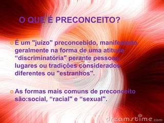 O QUE É PRECONCEITO?

É um "juízo" preconcebido, manifestado
 geralmente na forma de uma atitude
 “discriminatória" perante pessoas,
 lugares ou tradiçôes considerados
 diferentes ou "estranhos".

 Asformas mais comuns de preconceito
 são:social, “racial" e “sexual".
 