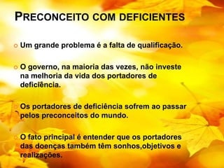 PRECONCEITO COM DEFICIENTES

   Um grande problema é a falta de qualificação.

   O governo, na maioria das vezes, não investe
    na melhoria da vida dos portadores de
    deficiência.

   Os portadores de deficiência sofrem ao passar
    pelos preconceitos do mundo.

   O fato principal é entender que os portadores
    das doenças também têm sonhos,objetivos e
    realizações.
 